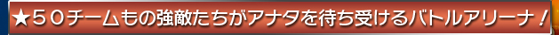 ★５０チームもの強敵たちがアナタを待ち受けるバトルアリーナ！