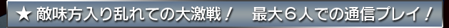 ★敵味方入り乱れての大激戦！　最大６人での通信プレイ！