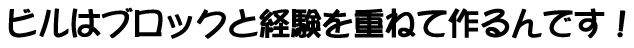 ビルはブロックと経験を重ねて作るんです！