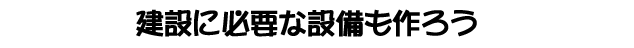 建設に必要な設備も作ろう